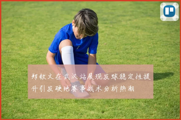 郑钦文在武汉站展现发球稳定性提升引发硬地赛事战术分析热潮