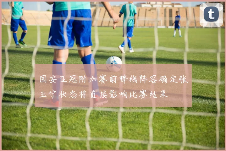 国安亚冠附加赛前锋线阵容确定张玉宁状态将直接影响比赛结果