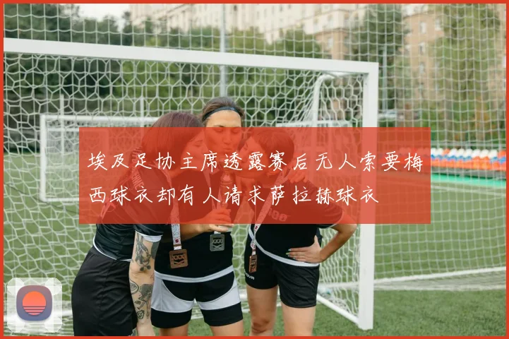 埃及足协主席透露赛后无人索要梅西球衣却有人请求萨拉赫球衣