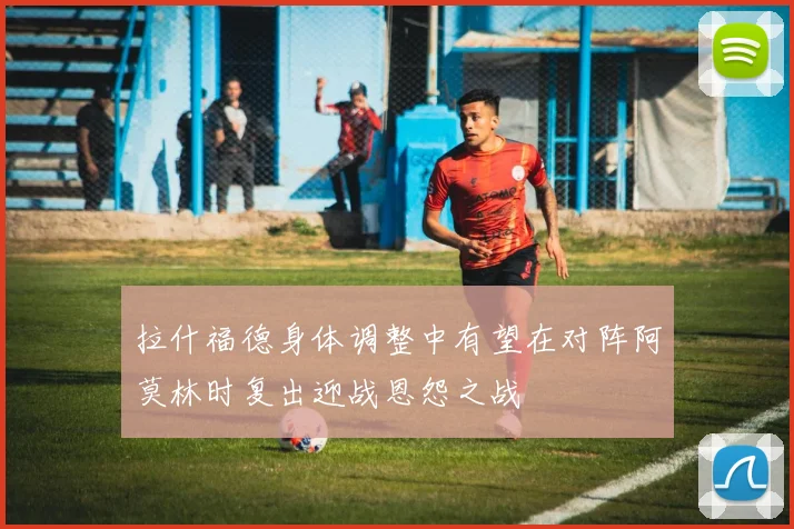 拉什福德身体调整中有望在对阵阿莫林时复出迎战恩怨之战