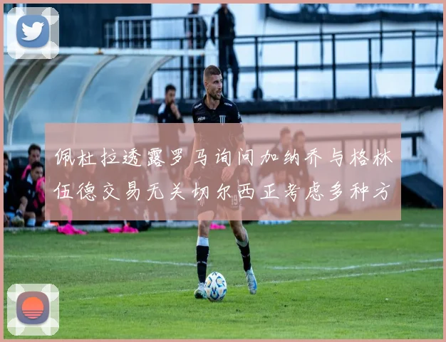 佩杜拉透露罗马询问加纳乔与格林伍德交易无关切尔西正考虑多种方案