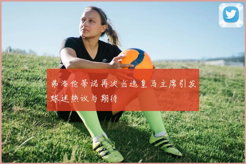 弗洛伦蒂诺再次当选皇马主席引发球迷热议与期待